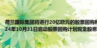 荷兰国际集团将进行20亿欧元的股票回购和5亿欧元的现金分红将于2024年10月31日启动股票回购计划现金股息将于2025年1月16日支付