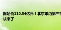 起始价110.54亿元！北京年内第三宗百亿元级“巨无霸”地块来了