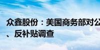 众鑫股份：美国商务部对公司产品发起反倾销、反补贴调查