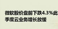 微软股价盘前下跌4.3%此前该公司预测第二季度云业务增长放缓