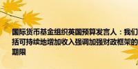 国际货币基金组织英国预算发言人：我们支持中期内削减赤字的设想包括可持续地增加收入强调加强财政框架的重要改革包括缩短财政规则的期限