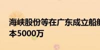 海峡股份等在广东成立船舶修造公司 注册资本5000万