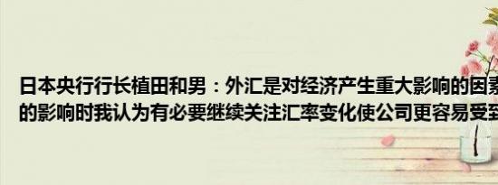 日本央行行长植田和男：外汇是对经济产生重大影响的因素在考虑汇率的影响时我认为有必要继续关注汇率变化使公司更容易受到影响的事实