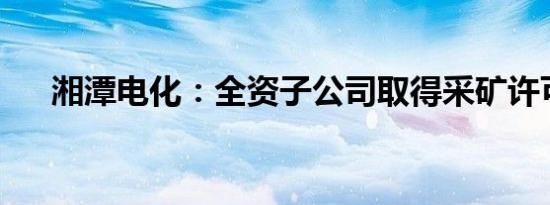 湘潭电化：全资子公司取得采矿许可证