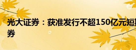 光大证券：获准发行不超150亿元短期公司债券