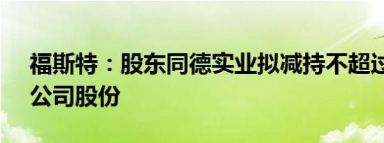 福斯特：股东同德实业拟减持不超过0.31%公司股份