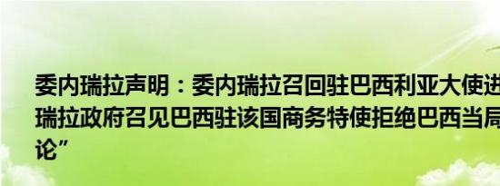 委内瑞拉声明：委内瑞拉召回驻巴西利亚大使进行磋商委内瑞拉政府召见巴西驻该国商务特使拒绝巴西当局的 “干涉言论”