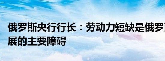 俄罗斯央行行长：劳动力短缺是俄罗斯经济发展的主要障碍