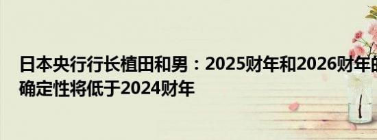 日本央行行长植田和男：2025财年和2026财年的通胀前景确定性将低于2024财年