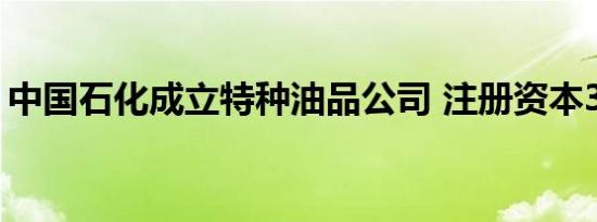 中国石化成立特种油品公司 注册资本3000万