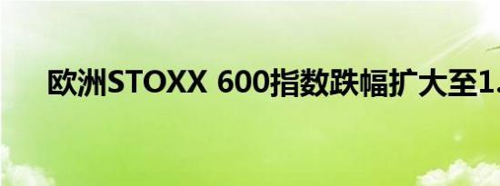 欧洲STOXX 600指数跌幅扩大至1.5%