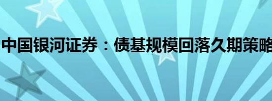 中国银河证券：债基规模回落久期策略仍占优