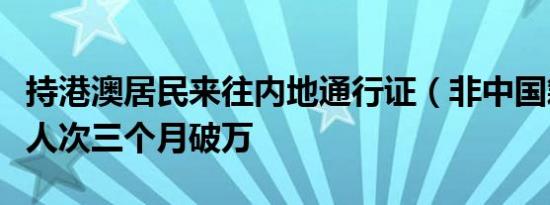 持港澳居民来往内地通行证（非中国籍）旅客人次三个月破万