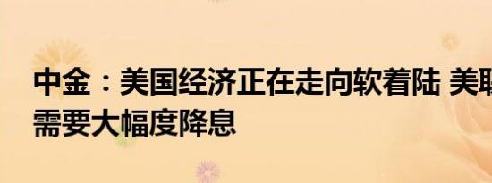 中金：美国经济正在走向软着陆 美联储暂不需要大幅度降息