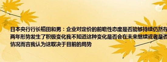 日本央行行长植田和男：企业对定价的前瞻性态度是否能够持续仍然存在不确定性过去两年形势发生了积极变化我不知道这种变化是否会在未来继续或者是否会被搁置就当前情况而言我认为这取决于目前的局势