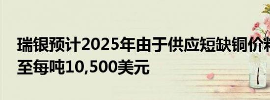 瑞银预计2025年由于供应短缺铜价料平均涨至每吨10,500美元