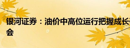 银河证券：油价中高位运行把握成长确定性机会