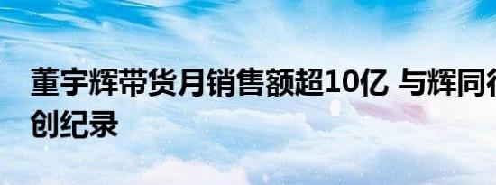 董宇辉带货月销售额超10亿 与辉同行销售额创纪录