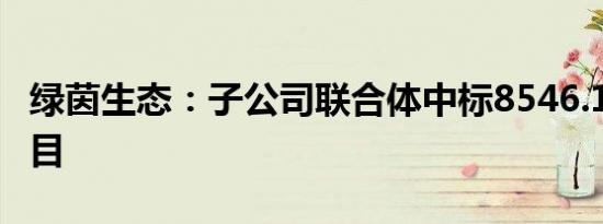 绿茵生态：子公司联合体中标8546.17万元项目