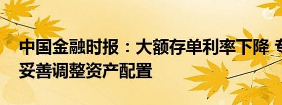 中国金融时报：大额存单利率下降 专家称应妥善调整资产配置