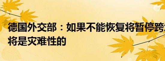 德国外交部：如果不能恢复将暂停跨境贸易这将是灾难性的