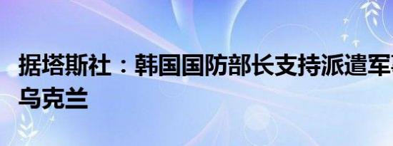 据塔斯社：韩国国防部长支持派遣军事专家赴乌克兰