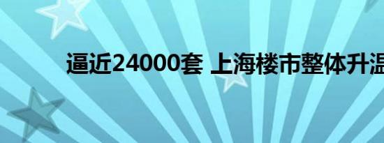 逼近24000套 上海楼市整体升温