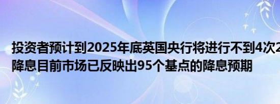 投资者预计到2025年底英国央行将进行不到4次25个基点的降息目前市场已反映出95个基点的降息预期