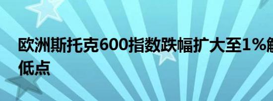 欧洲斯托克600指数跌幅扩大至1%触及盘中低点