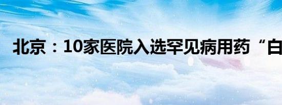 北京：10家医院入选罕见病用药“白名单”