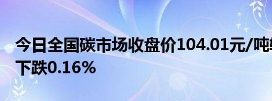 今日全国碳市场收盘价104.01元/吨较前一日下跌0.16%