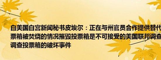 白美国白宫新闻秘书皮埃尔：正在与州官员合作提供替代选票以应对投票箱被焚烧的情况摧毁投票箱是不可接受的美国联邦调查局（FBI）将调查投票箱的破坏事件