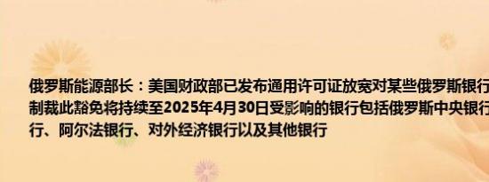 俄罗斯能源部长：美国财政部已发布通用许可证放宽对某些俄罗斯银行在能源交易中的制裁此豁免将持续至2025年4月30日受影响的银行包括俄罗斯中央银行、俄罗斯储蓄银行、阿尔法银行、对外经济银行以及其他银行