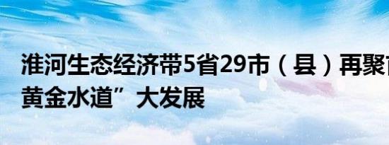 淮河生态经济带5省29市（县）再聚首共谋“黄金水道”大发展