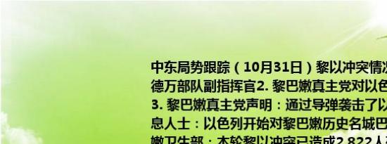 中东局势跟踪（10月31日）黎以冲突情况：1. 以色列军方表示已消灭真主党拉德万部队副指挥官2. 黎巴嫩真主党对以色列政权的多个基地发起了无人机攻击3. 黎巴嫩真主党声明：通过导弹袭击了以色列特拉维夫东南部的军事营地4. 消息人士：以色列开始对黎巴嫩历史名城巴尔贝克周边地区进行同步打击5. 黎巴嫩卫生部：本轮黎以冲突已造成2,822人死亡12,937人受伤6. 真主党新任首领卡西姆：如果以色列决定停止战争我们表示接受但需在我们认为合适的条件下7. 以色列广播电台：预计将在未来几天内达成黎巴嫩停火协议美国政