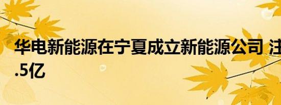 华电新能源在宁夏成立新能源公司 注册资本7.5亿