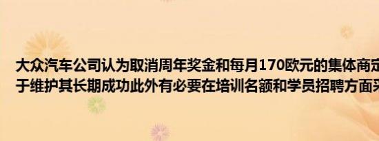 大众汽车公司认为取消周年奖金和每月170欧元的集体商定奖金将有助于维护其长期成功此外有必要在培训名额和学员招聘方面采取行动