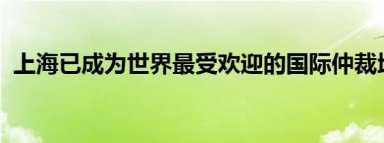 上海已成为世界最受欢迎的国际仲裁地之一