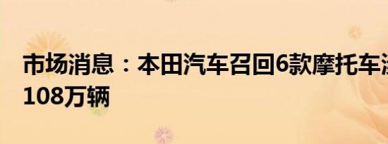 市场消息：本田汽车召回6款摩托车涉及累计108万辆