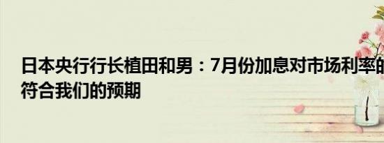 日本央行行长植田和男：7月份加息对市场利率的影响基本符合我们的预期