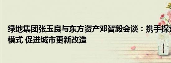 绿地集团张玉良与东方资产邓智毅会谈：携手探索房地产新模式 促进城市更新改造