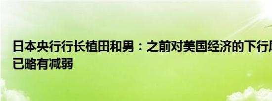 日本央行行长植田和男：之前对美国经济的下行风险的看法已略有减弱