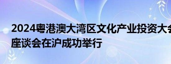 2024粤港澳大湾区文化产业投资大会推介及座谈会在沪成功举行