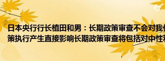 日本央行行长植田和男：长期政策审查不会对我们近期的政策执行产生直接影响长期政策审查将包括对中性利率的讨论