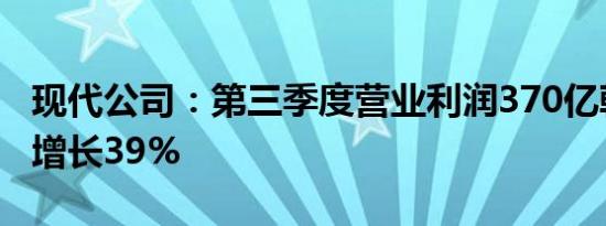 现代公司：第三季度营业利润370亿韩元同比增长39%