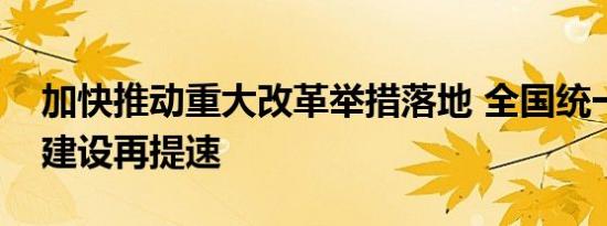 加快推动重大改革举措落地 全国统一大市场建设再提速