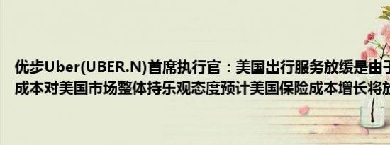 优步Uber(UBER.N)首席执行官：美国出行服务放缓是由于高昂的保险成本对美国市场整体持乐观态度预计美国保险成本增长将放缓