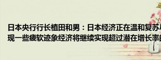 日本央行行长植田和男：日本经济正在温和复苏尽管仍然出现一些疲软迹象经济将继续实现超过潜在增长率的增长