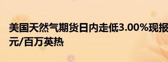 美国天然气期货日内走低3.00%现报2.759美元/百万英热