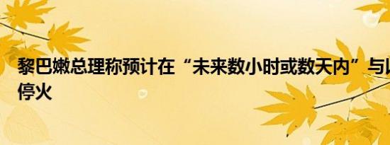 黎巴嫩总理称预计在“未来数小时或数天内”与以色列实现停火